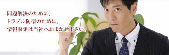 問題解決のために、トラブル防衛のために、情報収集は当社へおまかせ下さい。